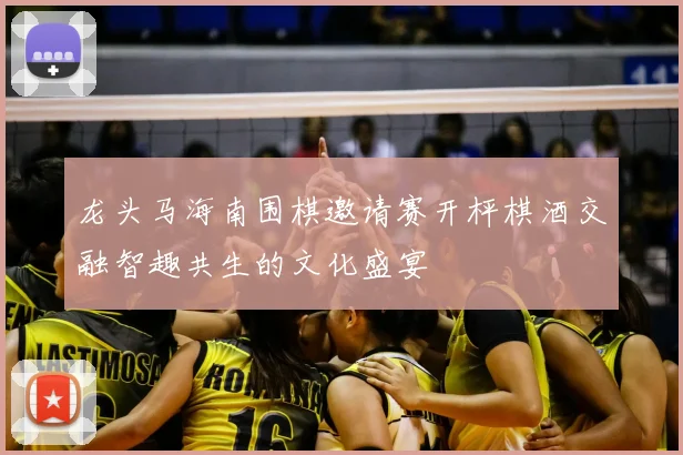 龙头马海南围棋邀请赛开枰棋酒交融智趣共生的文化盛宴